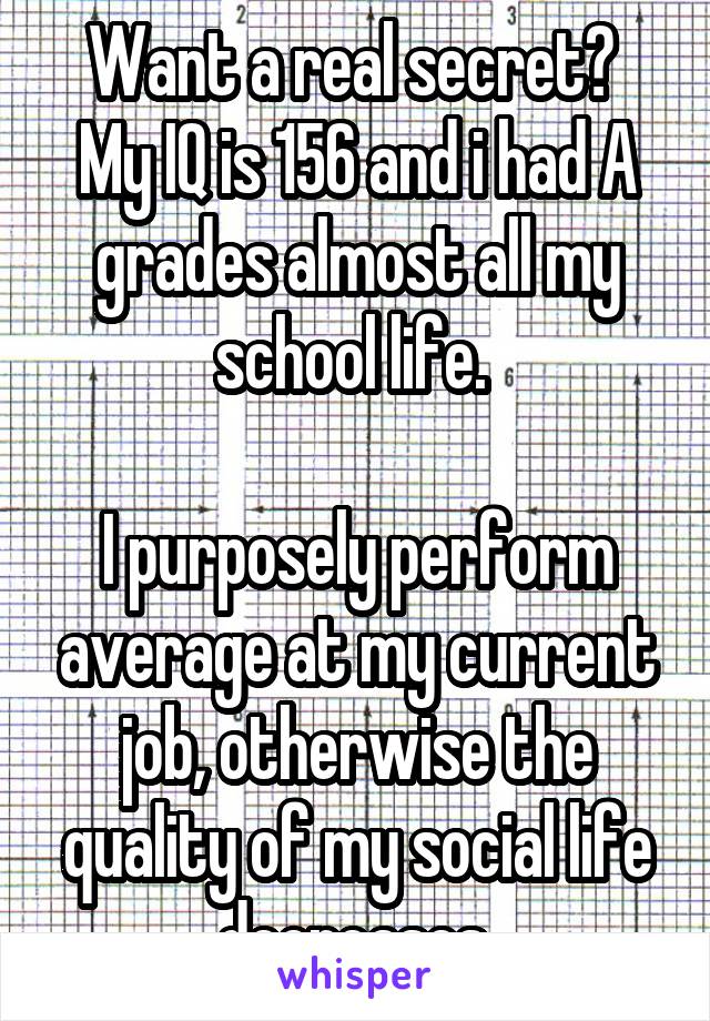 Want a real secret? 
My IQ is 156 and i had A grades almost all my school life. 

I purposely perform average at my current job, otherwise the quality of my social life decreases.