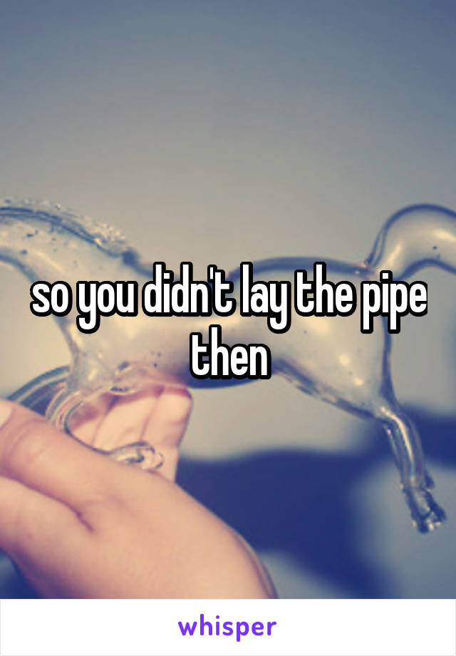 so you didn't lay the pipe then