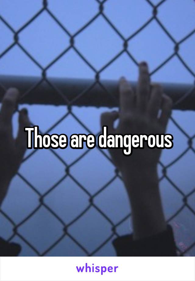 Those are dangerous