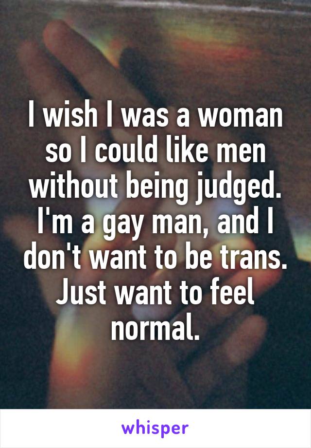 I wish I was a woman so I could like men without being judged. I'm a gay man, and I don't want to be trans. Just want to feel normal.