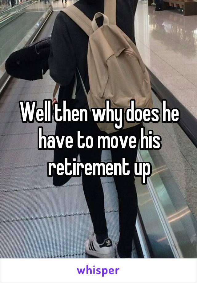 Well then why does he have to move his retirement up