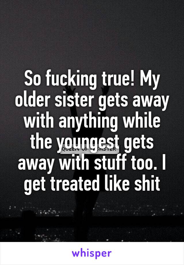 So fucking true! My older sister gets away with anything while the youngest gets away with stuff too. I get treated like shit