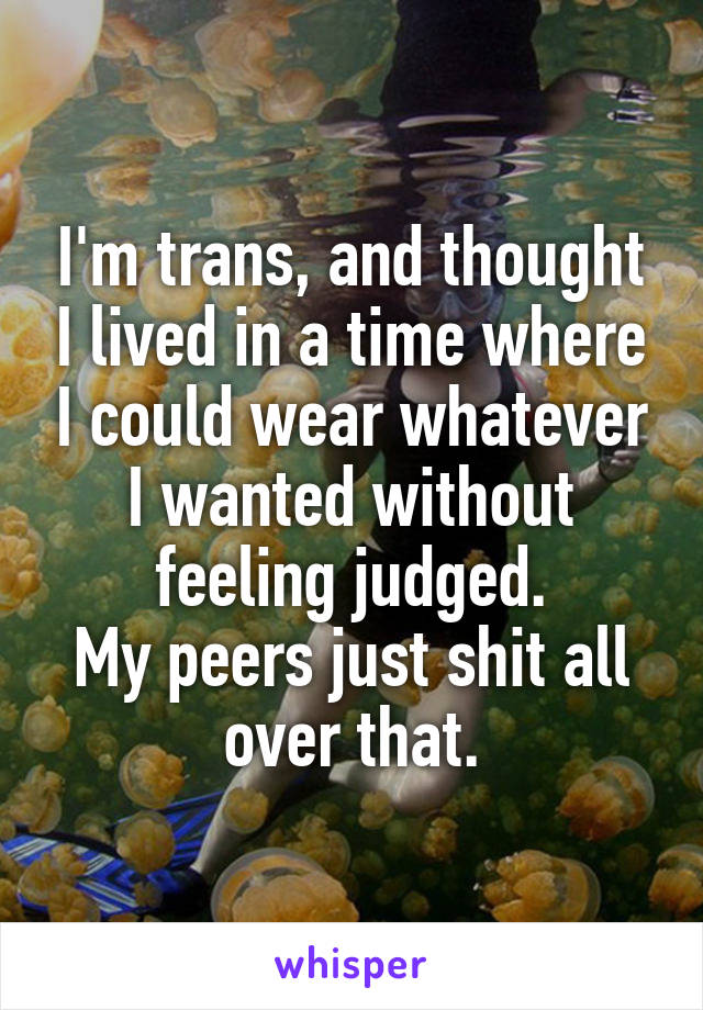 I'm trans, and thought I lived in a time where I could wear whatever I wanted without feeling judged.
My peers just shit all over that.