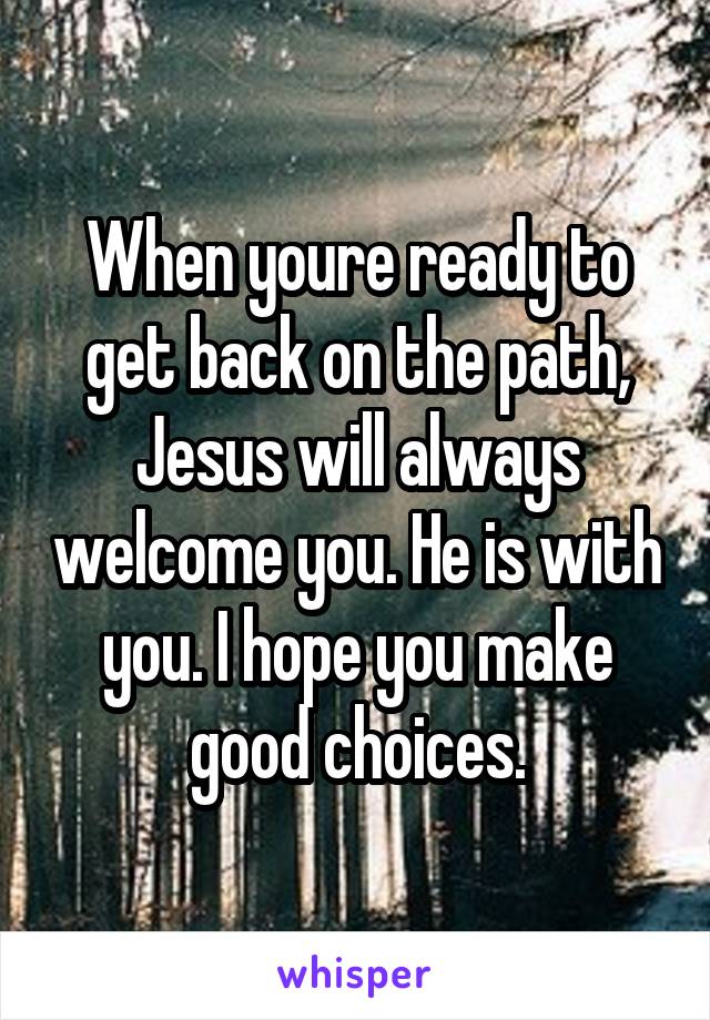 When youre ready to get back on the path, Jesus will always welcome you. He is with you. I hope you make good choices.