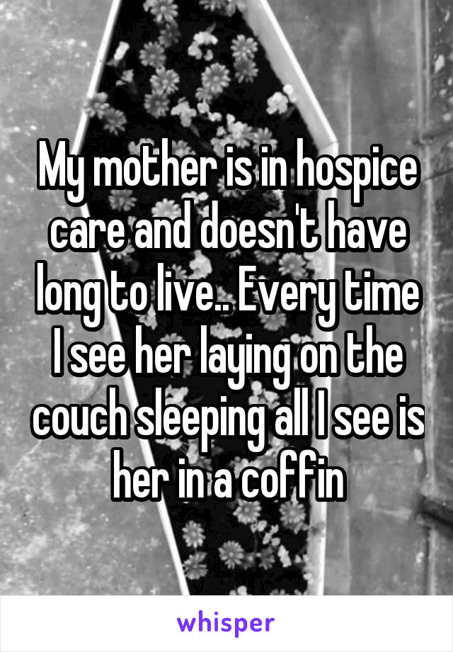 My mother is in hospice care and doesn't have long to live.. Every time I see her laying on the couch sleeping all I see is her in a coffin