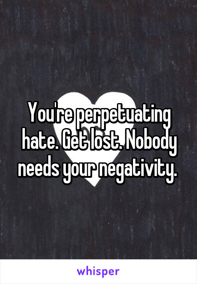 You're perpetuating hate. Get lost. Nobody needs your negativity. 