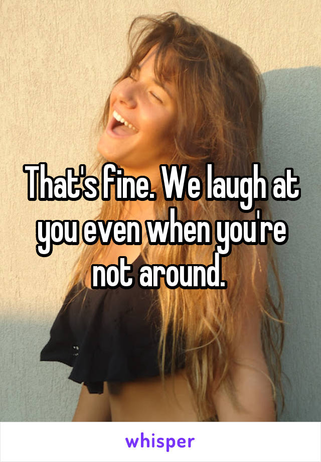 That's fine. We laugh at you even when you're not around. 