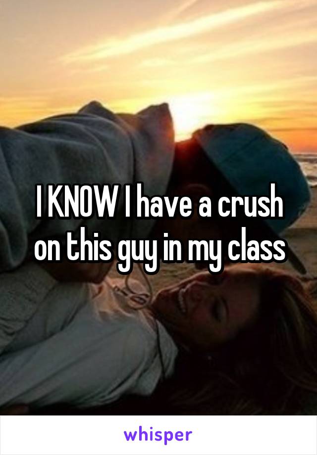 I KNOW I have a crush on this guy in my class