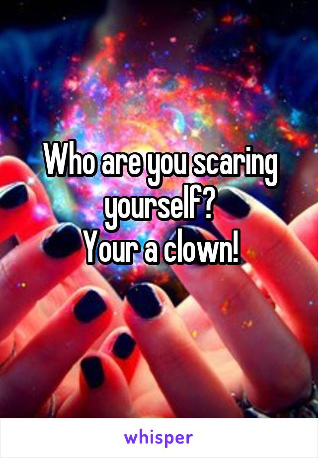 Who are you scaring yourself?
Your a clown!
