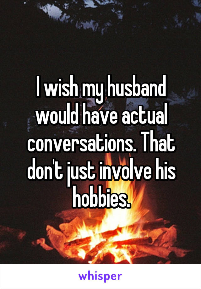 I wish my husband would have actual conversations. That don't just involve his hobbies.