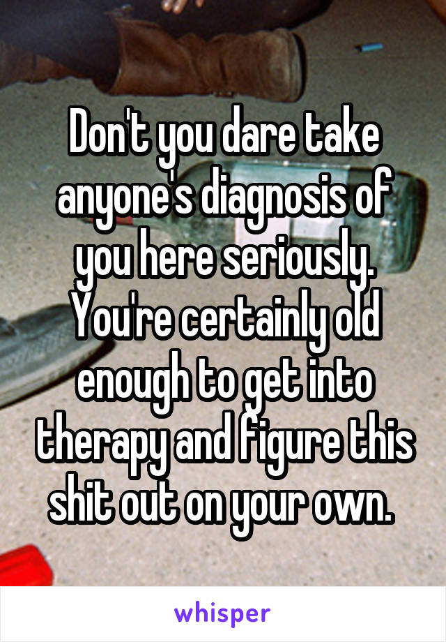 Don't you dare take anyone's diagnosis of you here seriously. You're certainly old enough to get into therapy and figure this shit out on your own. 