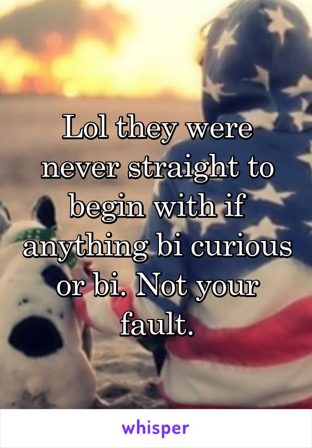 Lol they were never straight to begin with if anything bi curious or bi. Not your fault.