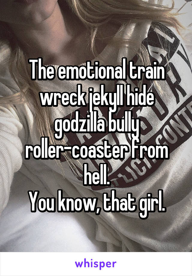 The emotional train wreck jekyll hide godzilla bully roller-coaster from hell.
You know, that girl.