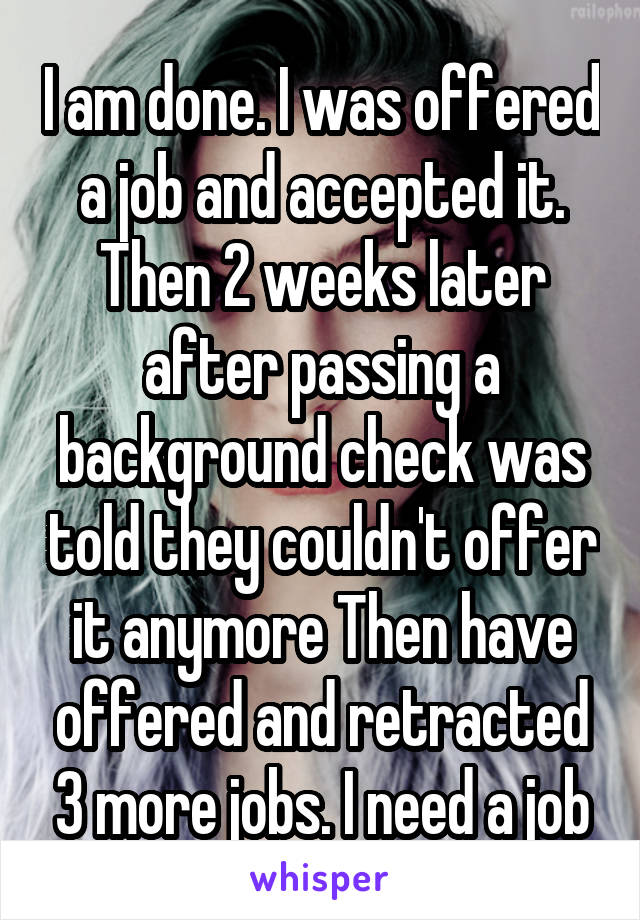 I am done. I was offered a job and accepted it. Then 2 weeks later after passing a background check was told they couldn't offer it anymore Then have offered and retracted 3 more jobs. I need a job
