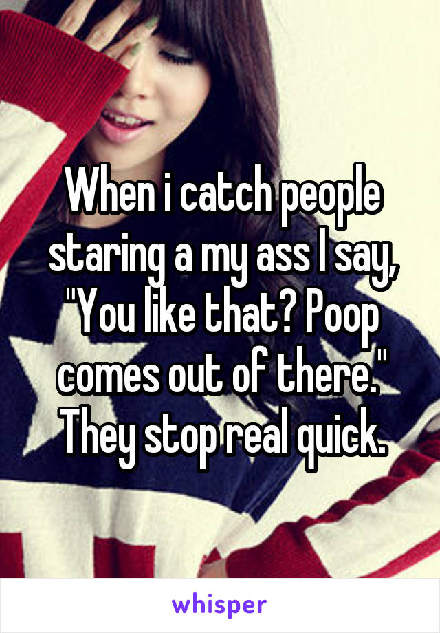 When i catch people staring a my ass I say, "You like that? Poop comes out of there." They stop real quick.