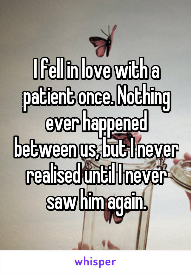 I fell in love with a patient once. Nothing ever happened between us, but I never realised until I never saw him again.