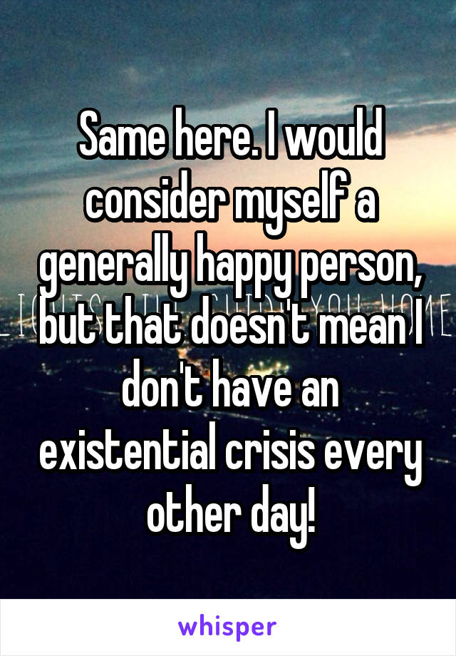 Same here. I would consider myself a generally happy person, but that doesn't mean I don't have an existential crisis every other day!