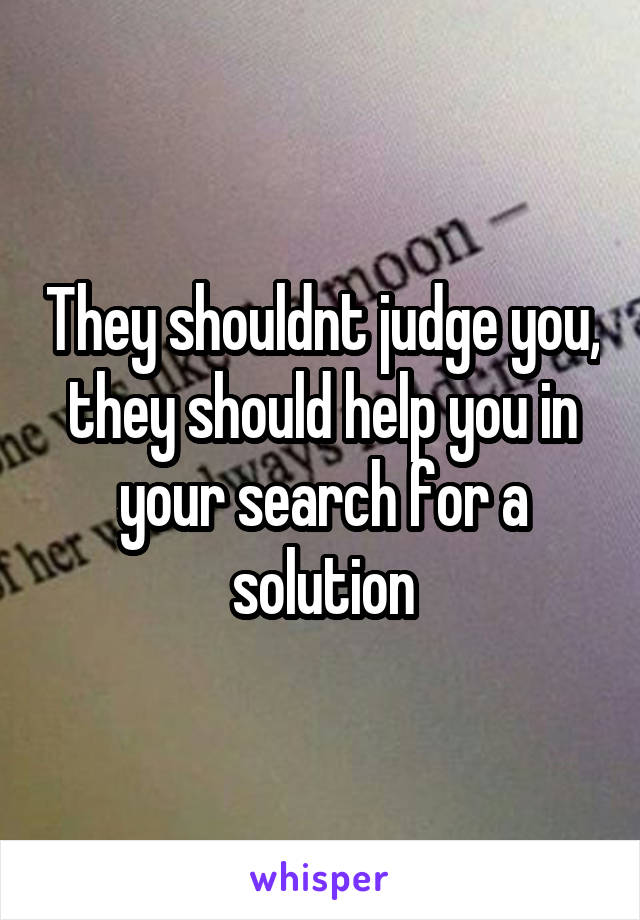 They shouldnt judge you, they should help you in your search for a solution