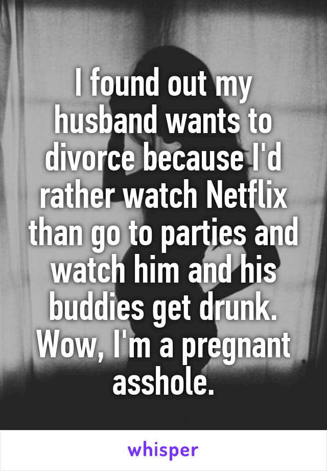 I found out my husband wants to divorce because I'd rather watch Netflix than go to parties and watch him and his buddies get drunk. Wow, I'm a pregnant asshole.