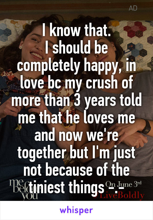 I know that.
I should be completely happy, in love bc my crush of more than 3 years told me that he loves me and now we're together but I'm just not because of the tiniest things -.-