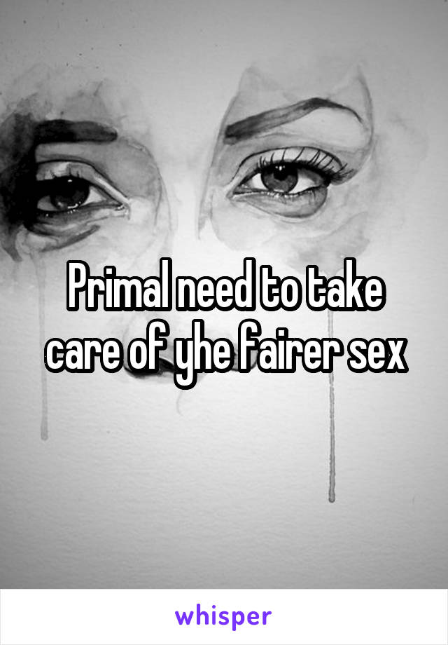 Primal need to take care of yhe fairer sex