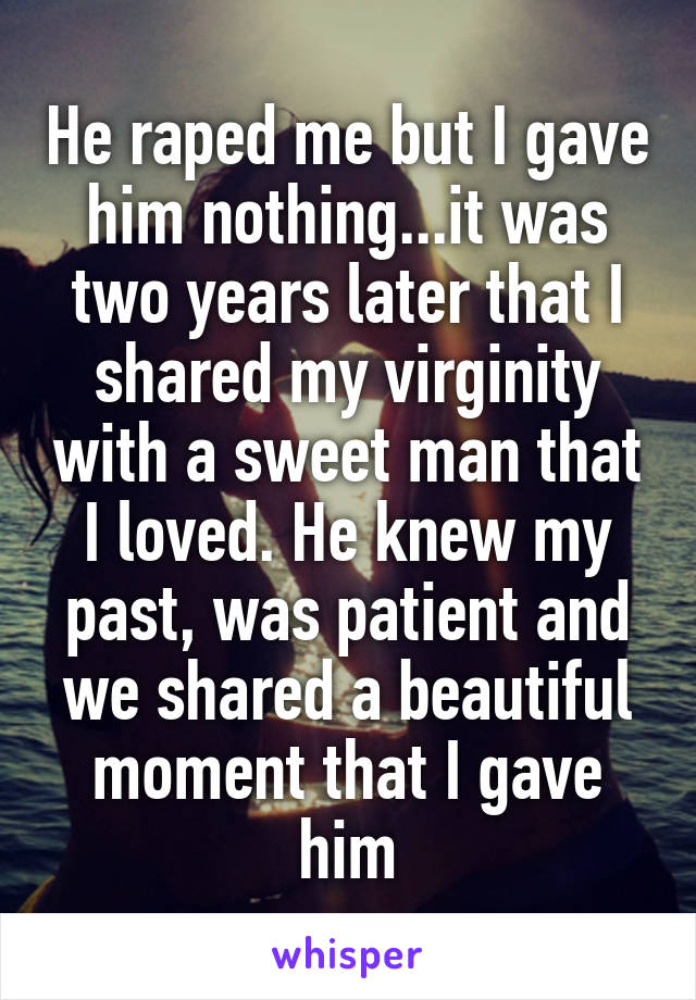 He raped me but I gave him nothing...it was two years later that I shared my virginity with a sweet man that I loved. He knew my past, was patient and we shared a beautiful moment that I gave him