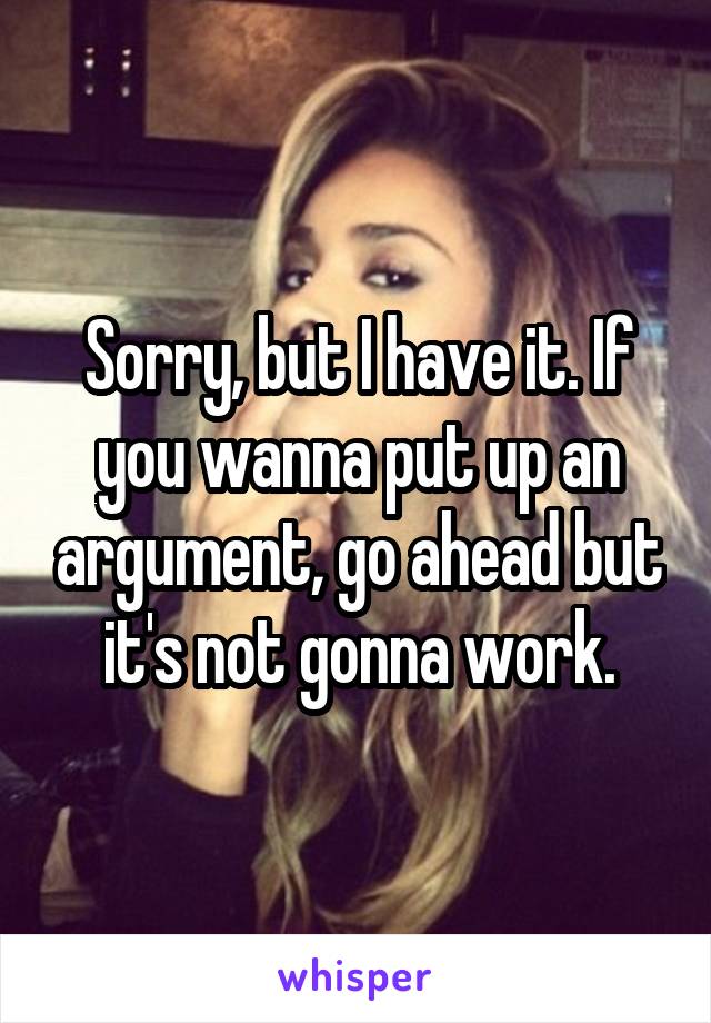 Sorry, but I have it. If you wanna put up an argument, go ahead but it's not gonna work.