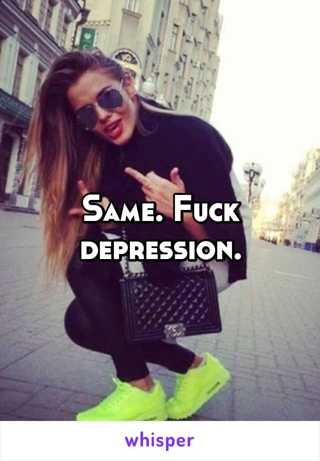 Same. Fuck depression.