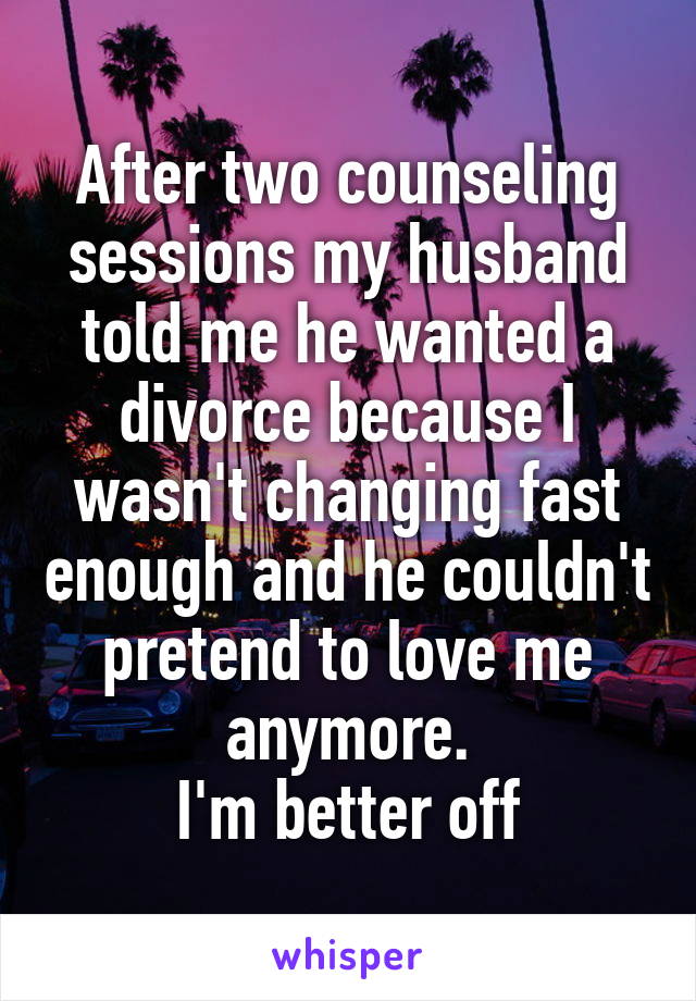 After two counseling sessions my husband told me he wanted a divorce because I wasn't changing fast enough and he couldn't pretend to love me anymore.
I'm better off