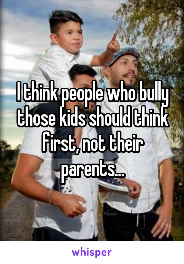 I think people who bully those kids should think first, not their parents...