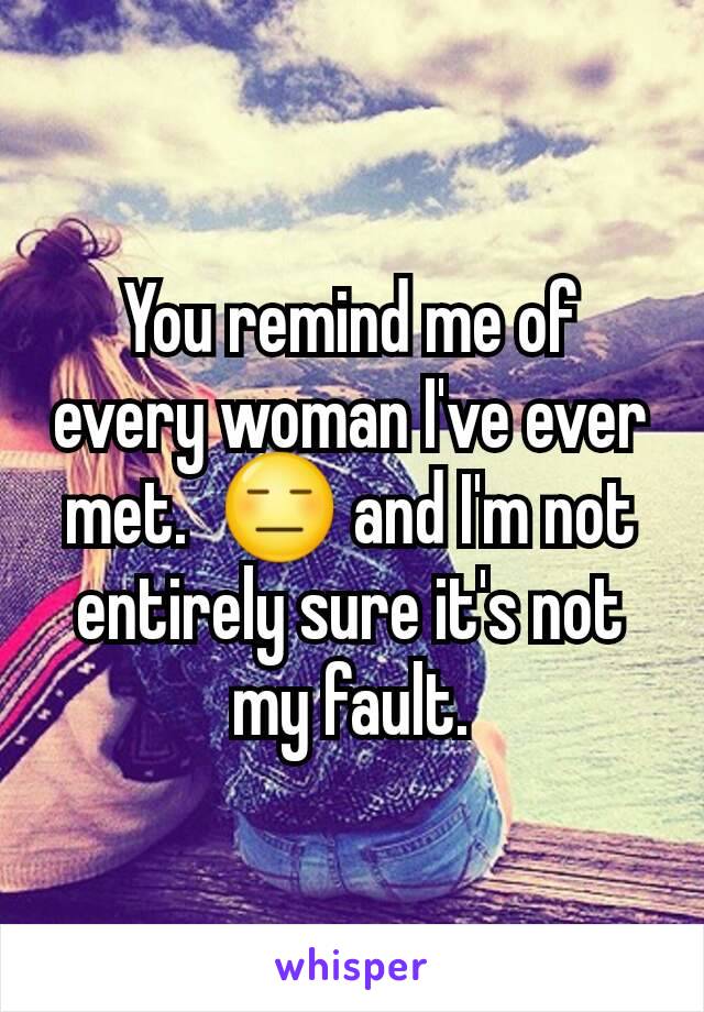 You remind me of every woman I've ever met.  😑 and I'm not entirely sure it's not my fault.