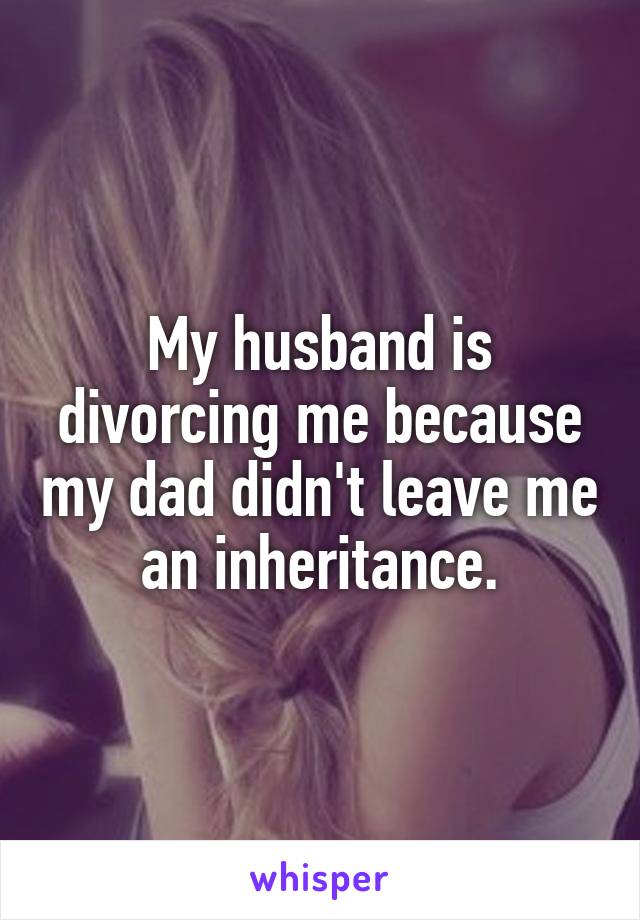My husband is divorcing me because my dad didn't leave me an inheritance.