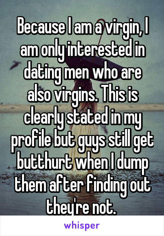 Because I am a virgin, I am only interested in dating men who are also virgins. This is clearly stated in my profile but guys still get butthurt when I dump them after finding out they're not. 