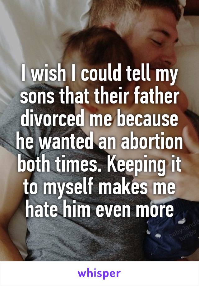 I wish I could tell my sons that their father divorced me because he wanted an abortion both times. Keeping it to myself makes me hate him even more