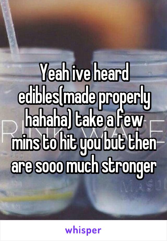 Yeah ive heard edibles(made properly hahaha) take a few mins to hit you but then are sooo much stronger