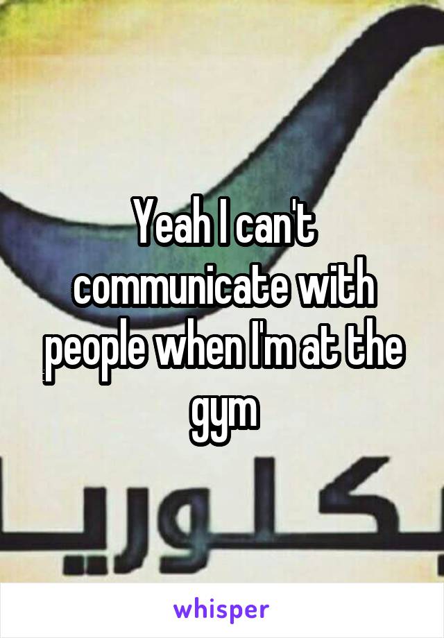 Yeah I can't communicate with people when I'm at the gym