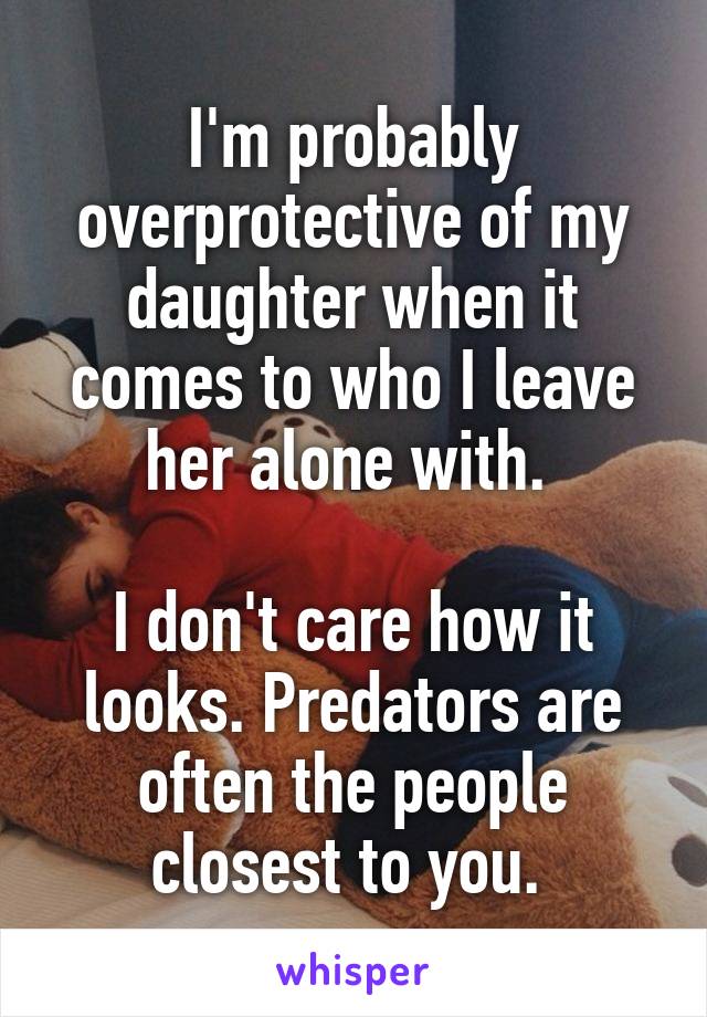I'm probably overprotective of my daughter when it comes to who I leave her alone with. 

I don't care how it looks. Predators are often the people closest to you. 