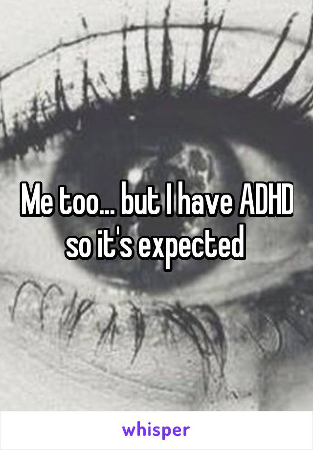 Me too... but I have ADHD so it's expected 