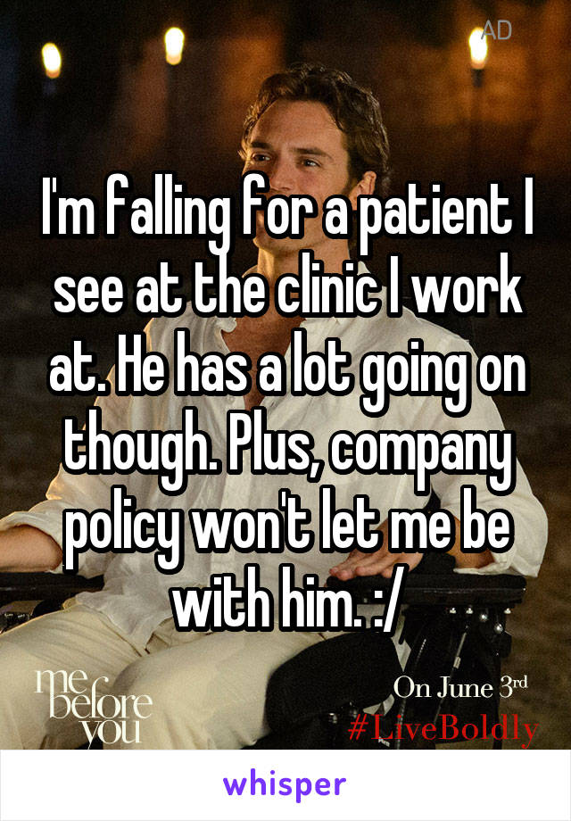 I'm falling for a patient I see at the clinic I work at. He has a lot going on though. Plus, company policy won't let me be with him. :/