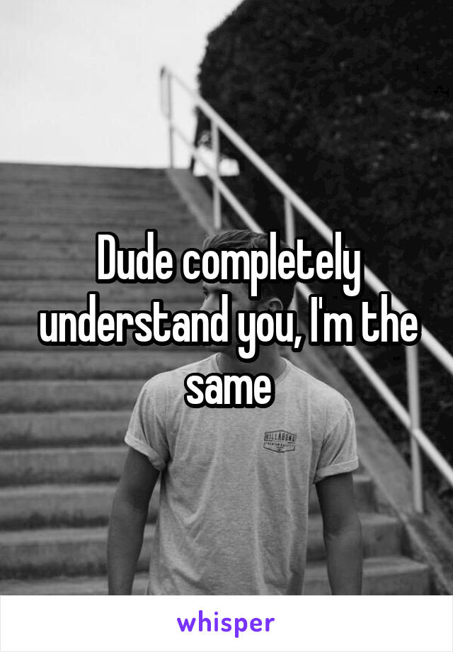 Dude completely understand you, I'm the same