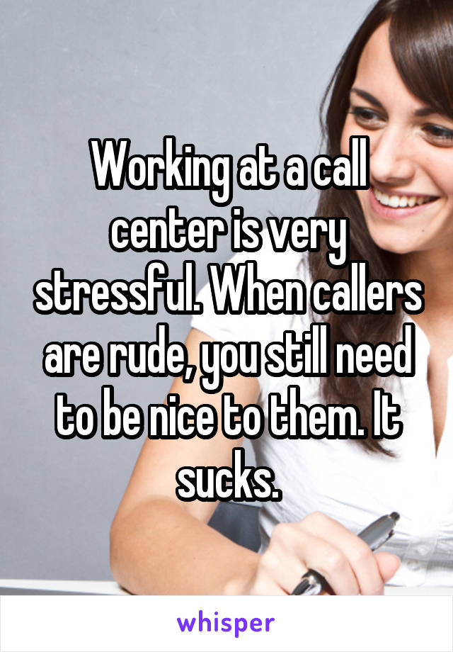 Working at a call center is very stressful. When callers are rude, you still need to be nice to them. It sucks.