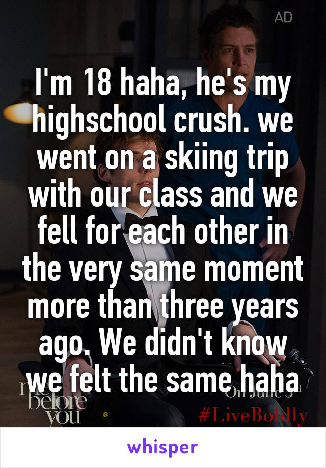 I'm 18 haha, he's my highschool crush. we went on a skiing trip with our class and we fell for each other in the very same moment more than three years ago. We didn't know we felt the same haha