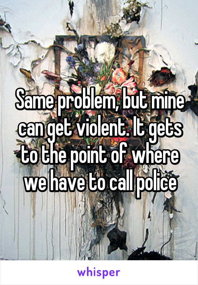 Same problem, but mine can get violent. It gets to the point of where we have to call police