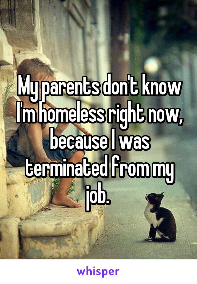 My parents don't know I'm homeless right now, because I was terminated from my job. 