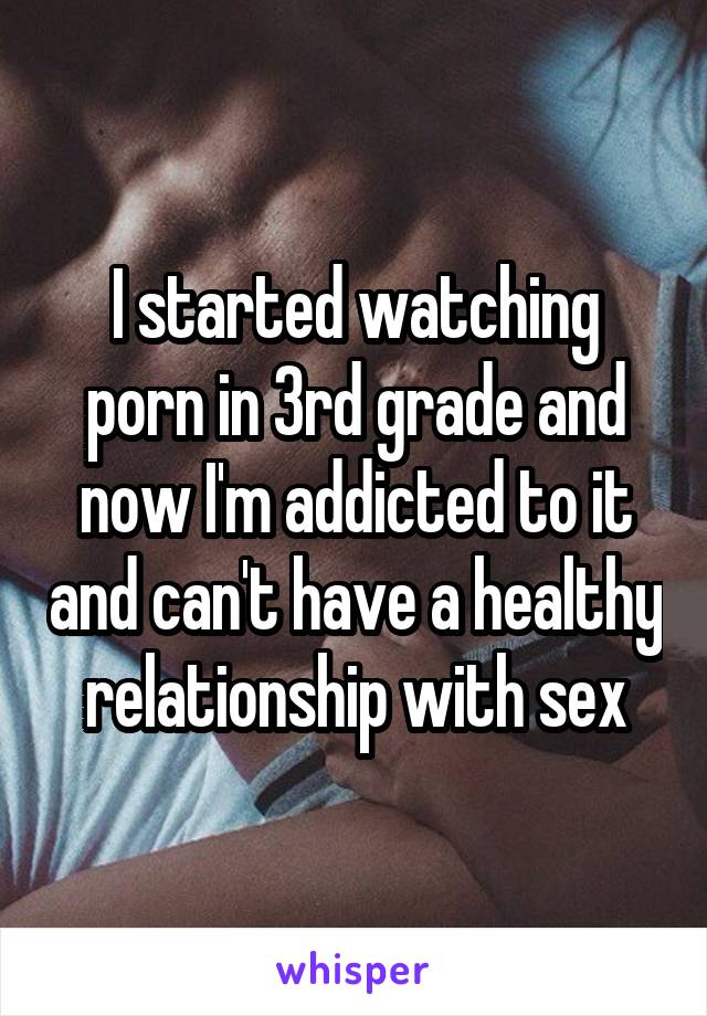 I started watching porn in 3rd grade and now I'm addicted to it and can't have a healthy relationship with sex