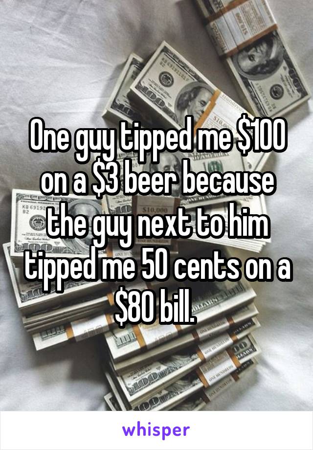 One guy tipped me $100 on a $3 beer because the guy next to him tipped me 50 cents on a $80 bill. 