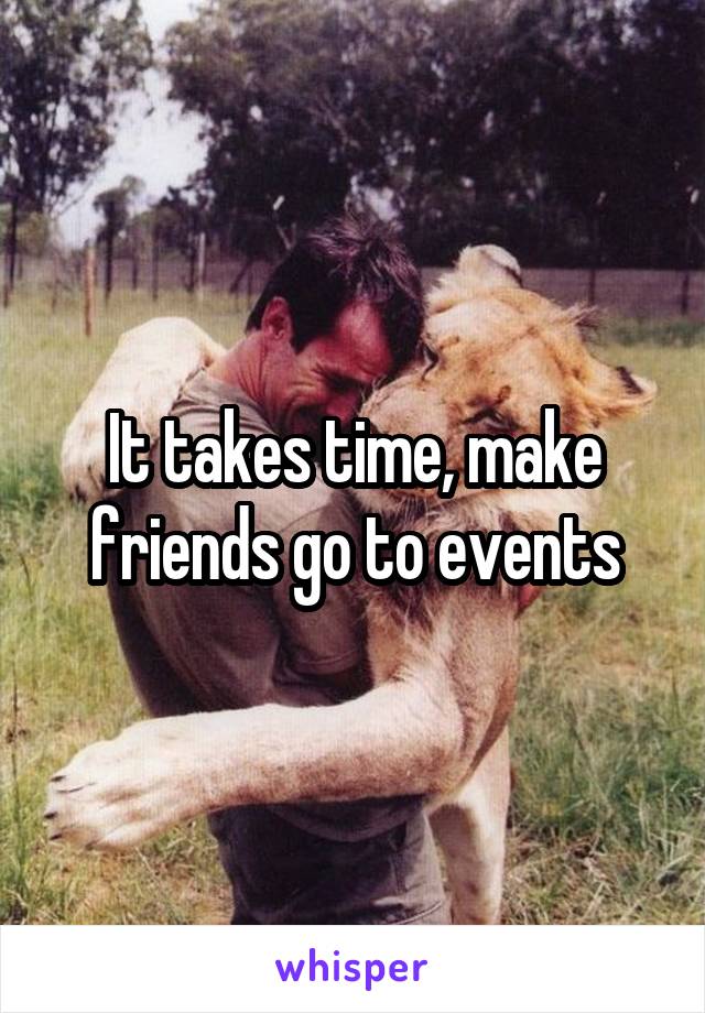It takes time, make friends go to events