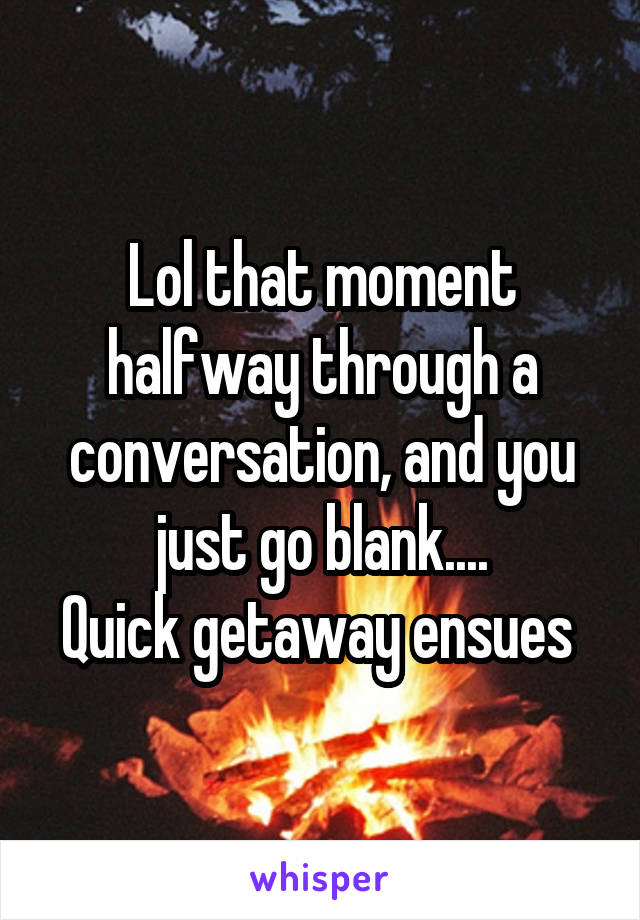 Lol that moment halfway through a conversation, and you just go blank....
Quick getaway ensues 