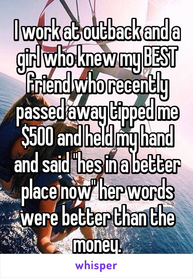 I work at outback and a girl who knew my BEST friend who recently passed away tipped me $500 and held my hand and said "hes in a better place now" her words were better than the money.