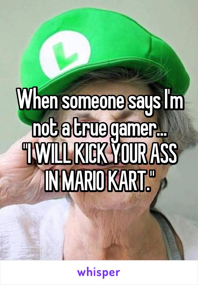 When someone says I'm not a true gamer...
"I WILL KICK YOUR ASS IN MARIO KART."